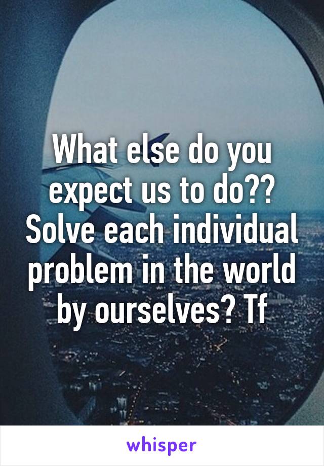 What else do you expect us to do?? Solve each individual problem in the world by ourselves? Tf