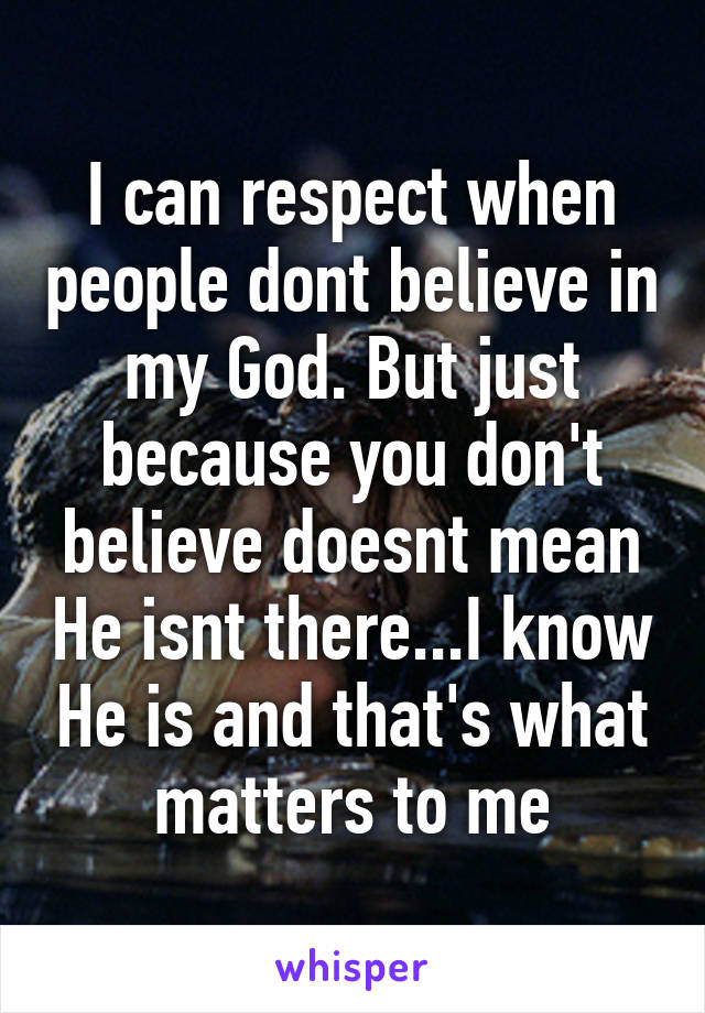 I can respect when people dont believe in my God. But just because you don't believe doesnt mean He isnt there...I know He is and that's what matters to me