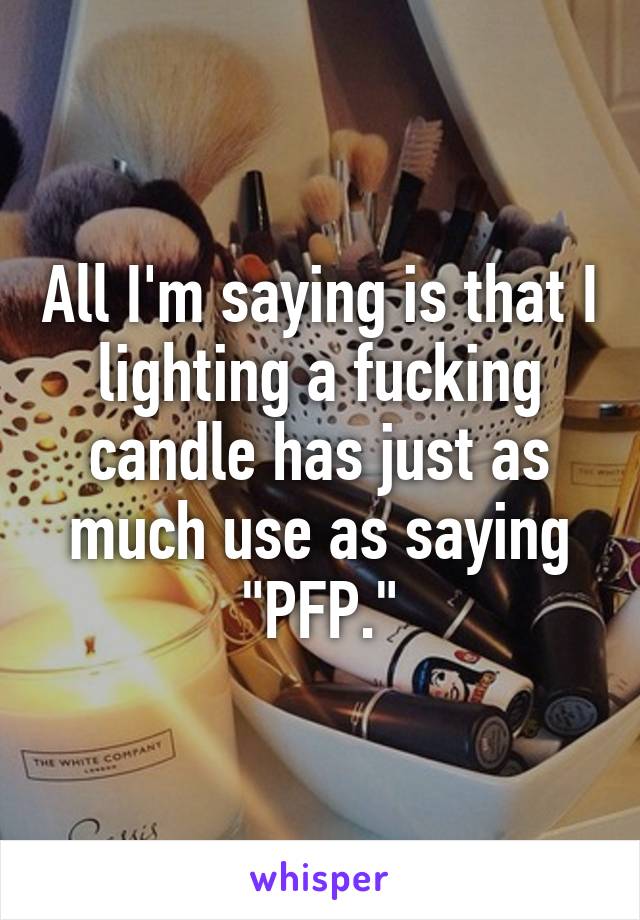 All I'm saying is that I lighting a fucking candle has just as much use as saying "PFP."