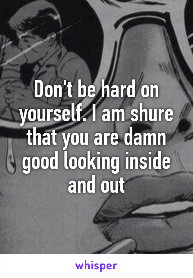 Don't be hard on yourself. I am shure that you are damn good looking inside and out