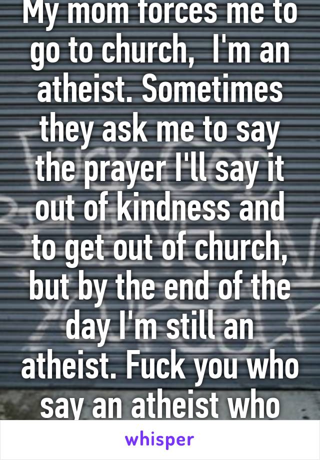 My mom forces me to go to church,  I'm an atheist. Sometimes they ask me to say the prayer I'll say it out of kindness and to get out of church, but by the end of the day I'm still an atheist. Fuck you who say an atheist who prays aren't atheist. 