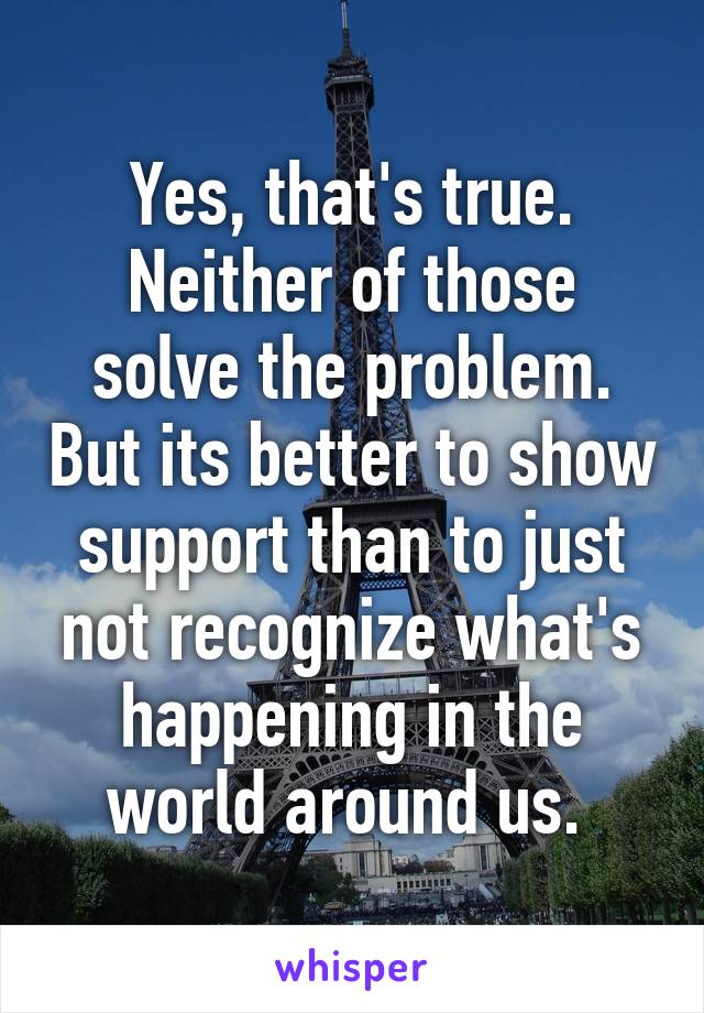 Yes, that's true. Neither of those solve the problem. But its better to show support than to just not recognize what's happening in the world around us. 