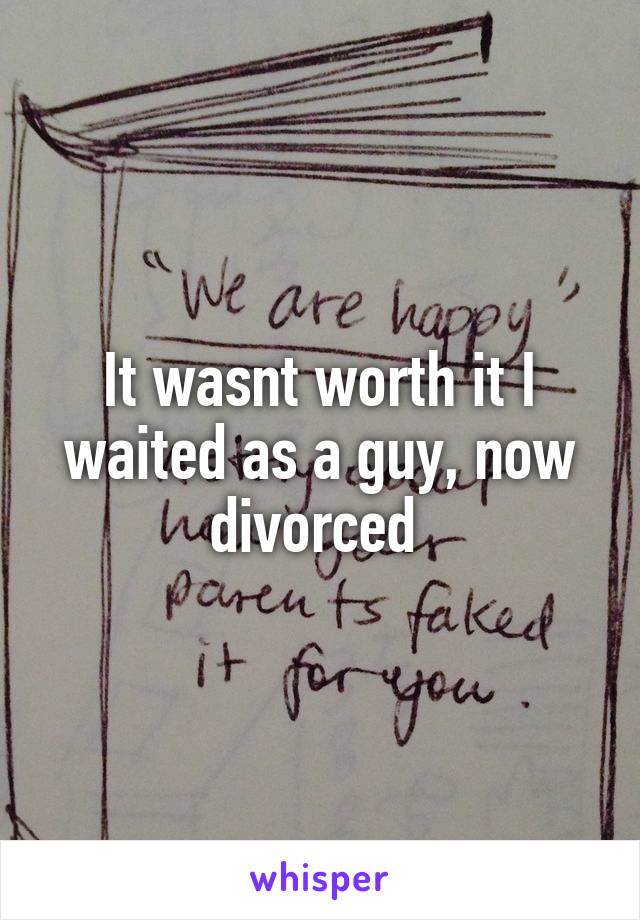 It wasnt worth it I waited as a guy, now divorced 