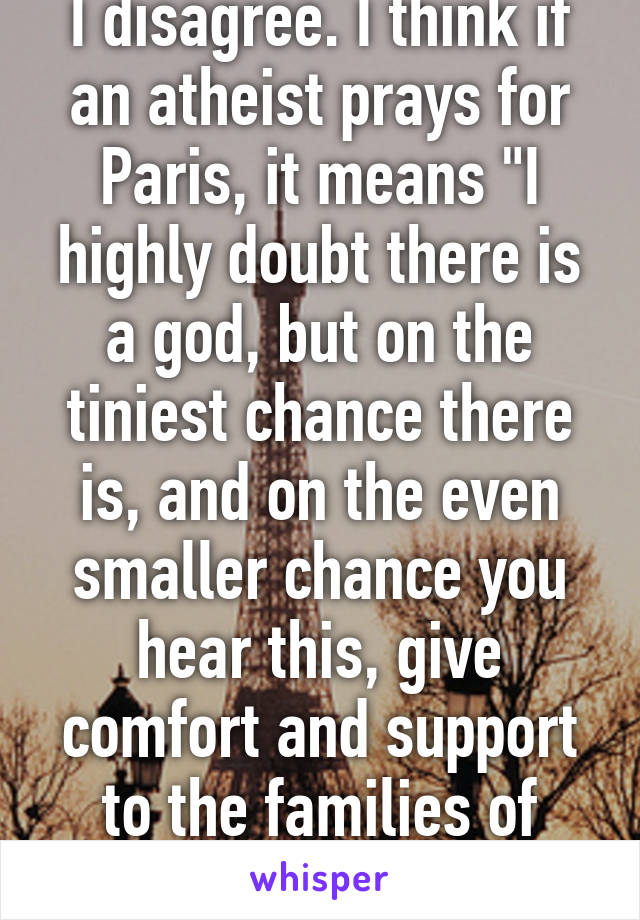 I disagree. I think if an atheist prays for Paris, it means "I highly doubt there is a god, but on the tiniest chance there is, and on the even smaller chance you hear this, give comfort and support to the families of those killed"