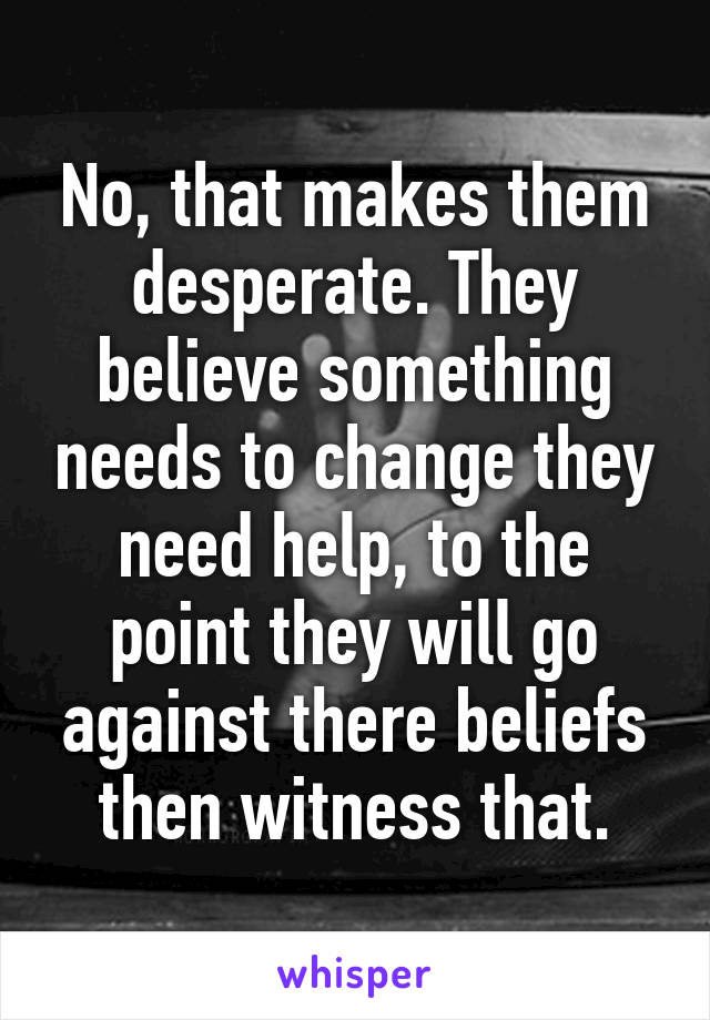 No, that makes them desperate. They believe something needs to change they need help, to the point they will go against there beliefs then witness that.