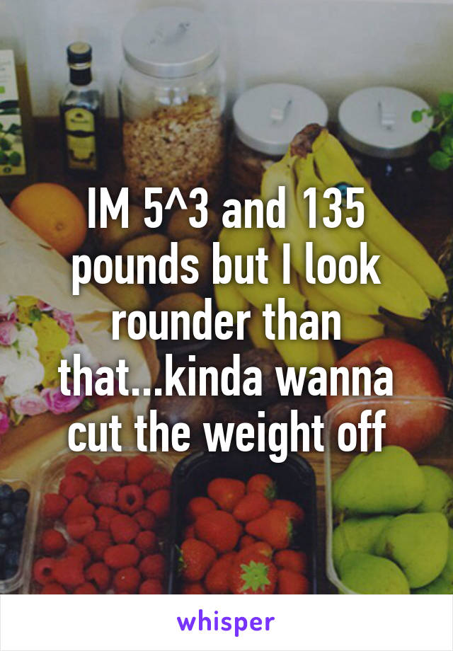 IM 5^3 and 135 pounds but I look rounder than that...kinda wanna cut the weight off