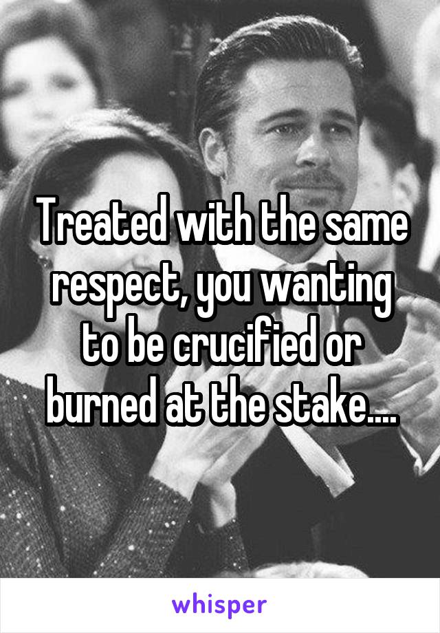 Treated with the same respect, you wanting to be crucified or burned at the stake....