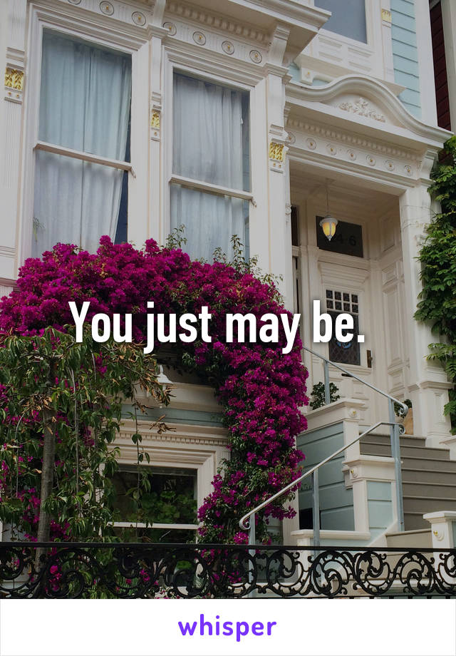 You just may be.  