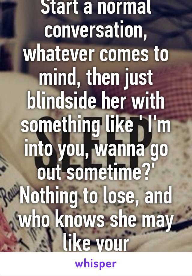 Start a normal conversation, whatever comes to mind, then just blindside her with something like ' I'm into you, wanna go out sometime?' Nothing to lose, and who knows she may like your forwardness.