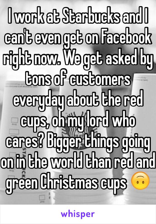 I work at Starbucks and I can't even get on Facebook right now. We get asked by tons of customers everyday about the red cups, oh my lord who cares? Bigger things going on in the world than red and green Christmas cups 🙃