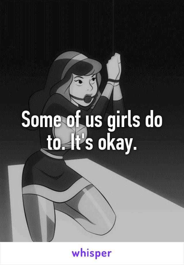 Some of us girls do to. It's okay.