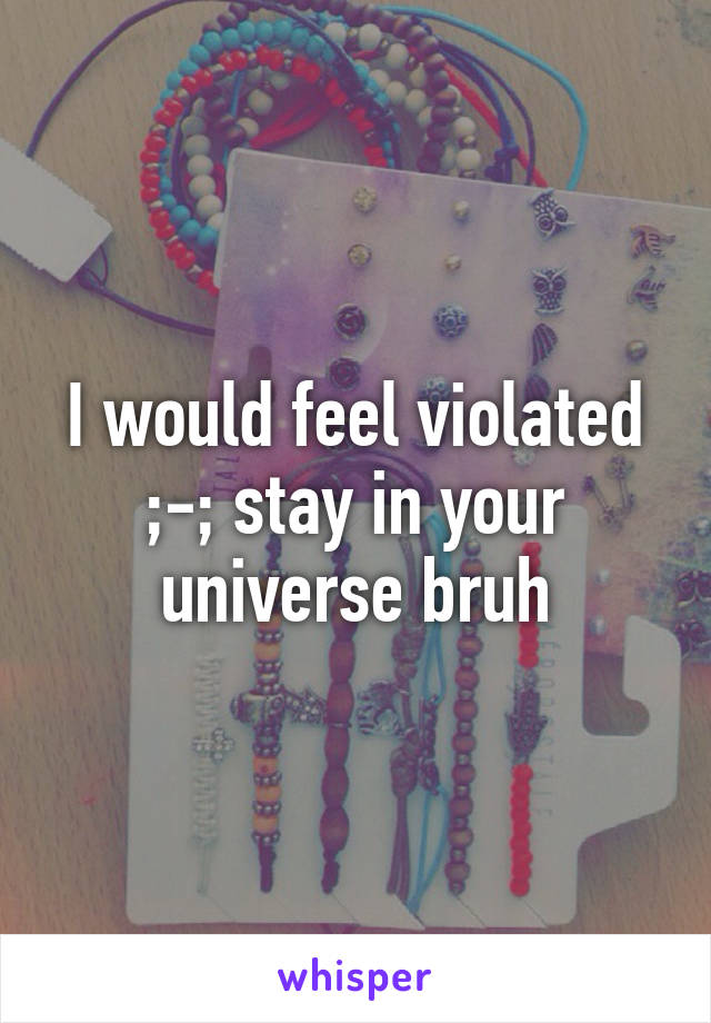 I would feel violated ;-; stay in your universe bruh