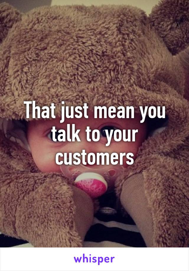 That just mean you talk to your customers