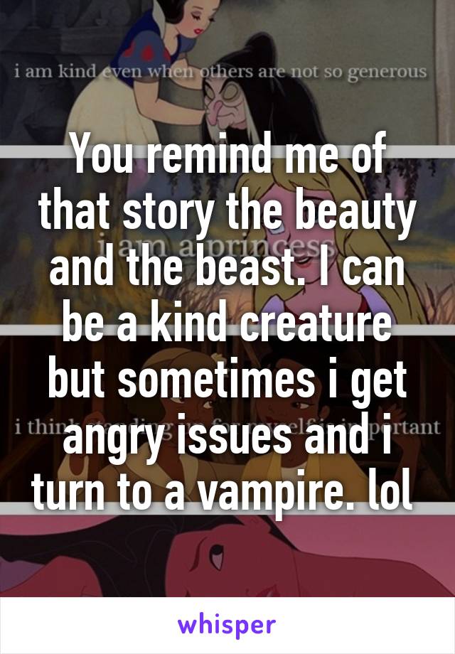 You remind me of that story the beauty and the beast. I can be a kind creature but sometimes i get angry issues and i turn to a vampire. lol 