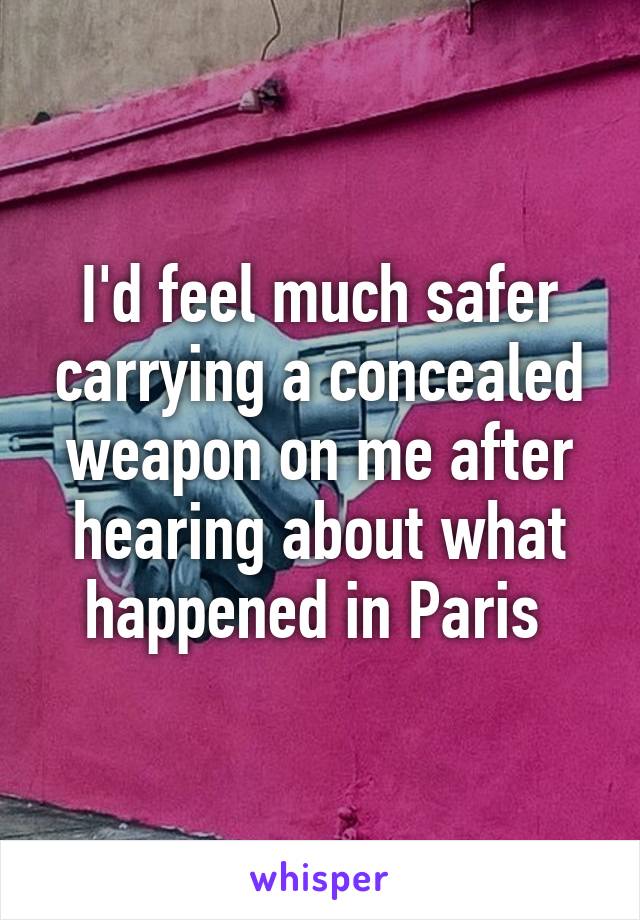 I'd feel much safer carrying a concealed weapon on me after hearing about what happened in Paris 