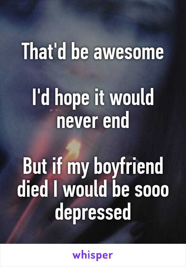 That'd be awesome

I'd hope it would never end

But if my boyfriend died I would be sooo depressed