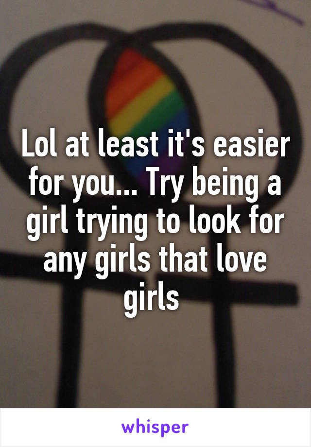 Lol at least it's easier for you... Try being a girl trying to look for any girls that love girls 