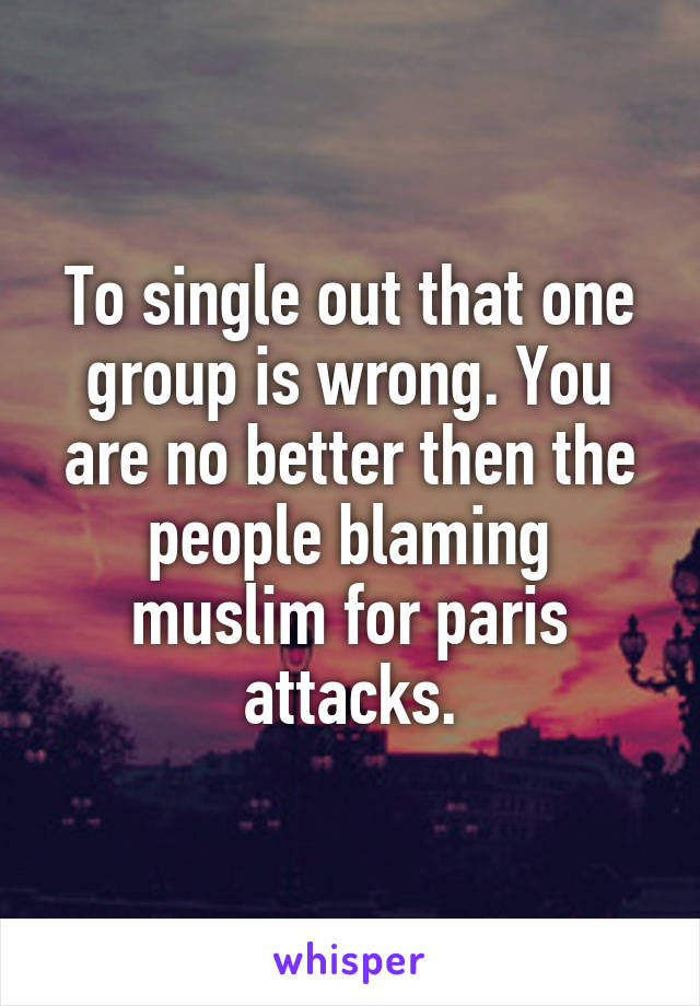 To single out that one group is wrong. You are no better then the people blaming muslim for paris attacks.