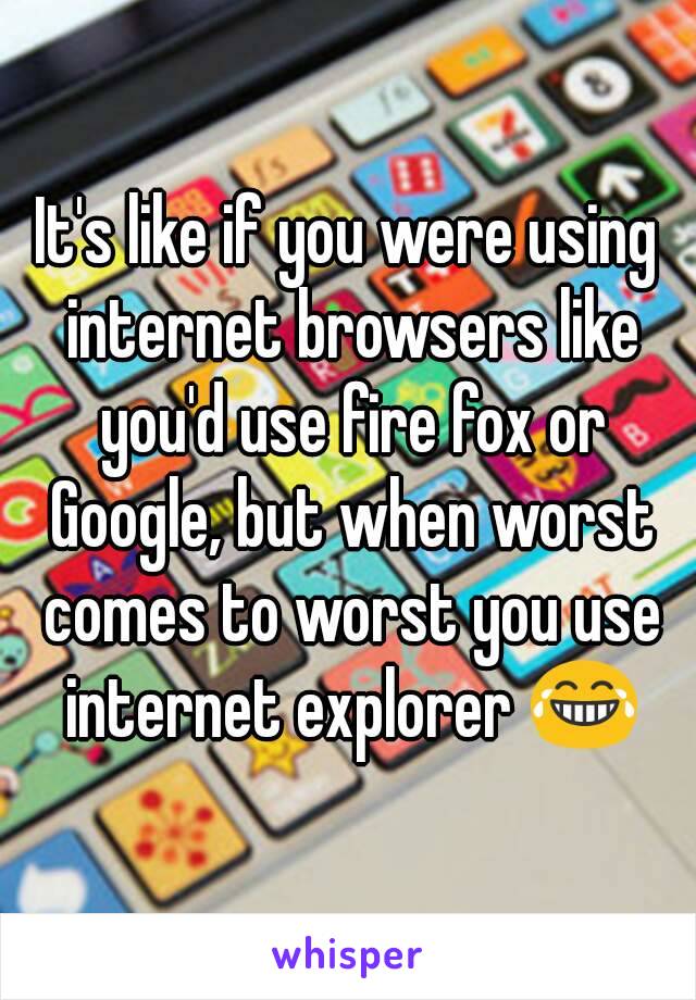 It's like if you were using internet browsers like you'd use fire fox or Google, but when worst comes to worst you use internet explorer 😂