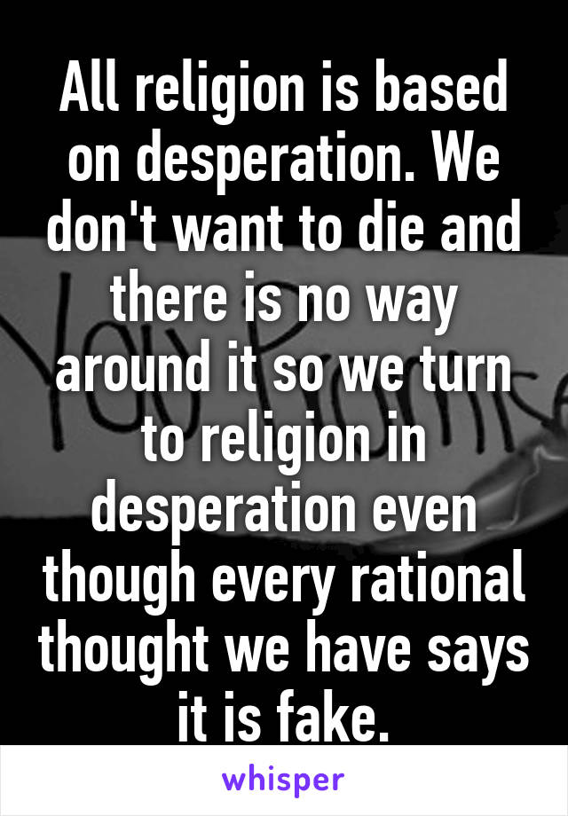 All religion is based on desperation. We don't want to die and there is no way around it so we turn to religion in desperation even though every rational thought we have says it is fake.