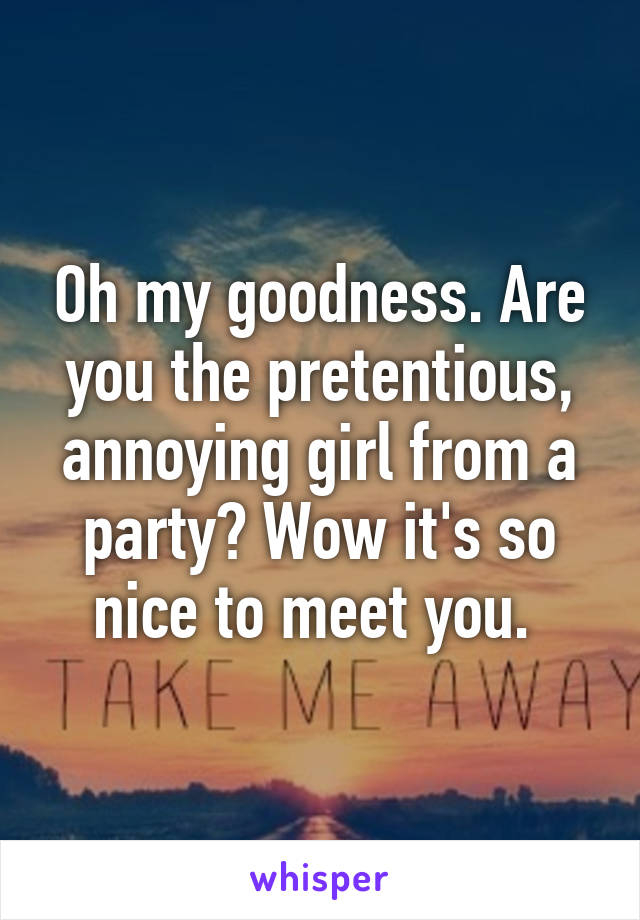 Oh my goodness. Are you the pretentious, annoying girl from a party? Wow it's so nice to meet you. 