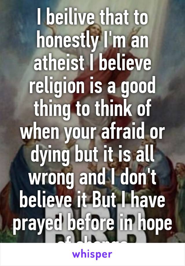 I beilive that to honestly I'm an atheist I believe religion is a good thing to think of when your afraid or dying but it is all wrong and I don't believe it But I have prayed before in hope of change