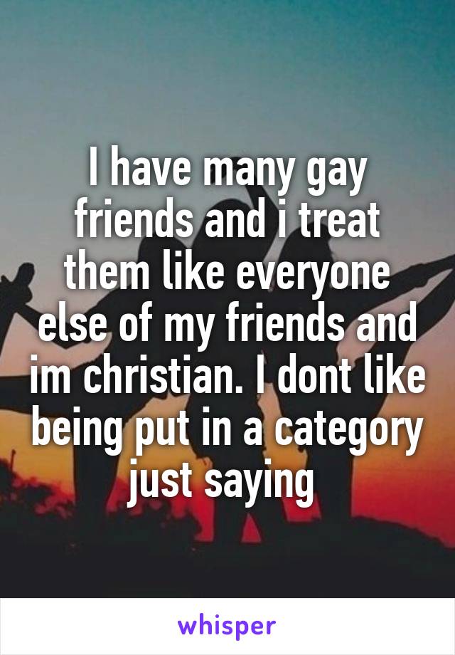 I have many gay friends and i treat them like everyone else of my friends and im christian. I dont like being put in a category just saying 