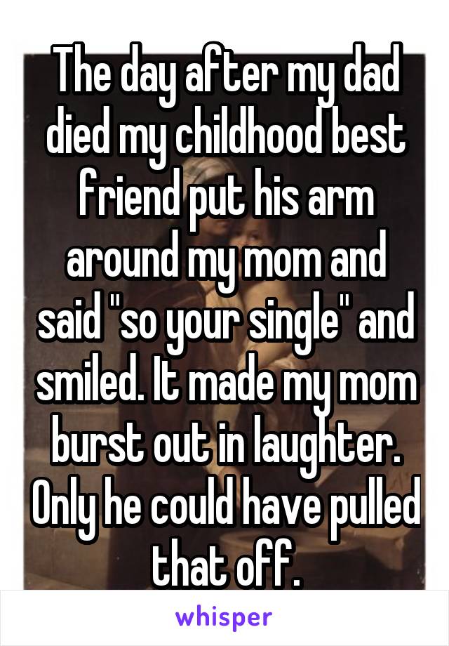 The day after my dad died my childhood best friend put his arm around my mom and said "so your single" and smiled. It made my mom burst out in laughter. Only he could have pulled that off.