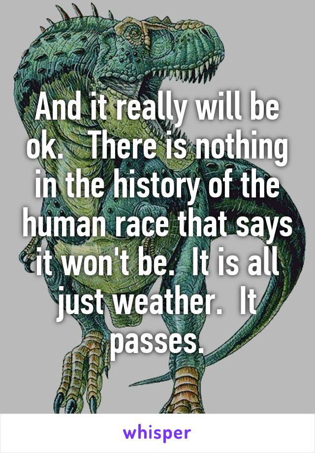 And it really will be ok.   There is nothing in the history of the human race that says it won't be.  It is all just weather.  It passes.