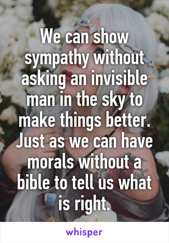 We can show sympathy without asking an invisible man in the sky to make things better. Just as we can have morals without a bible to tell us what is right.