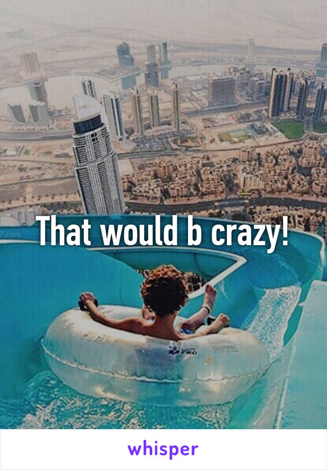 That would b crazy!