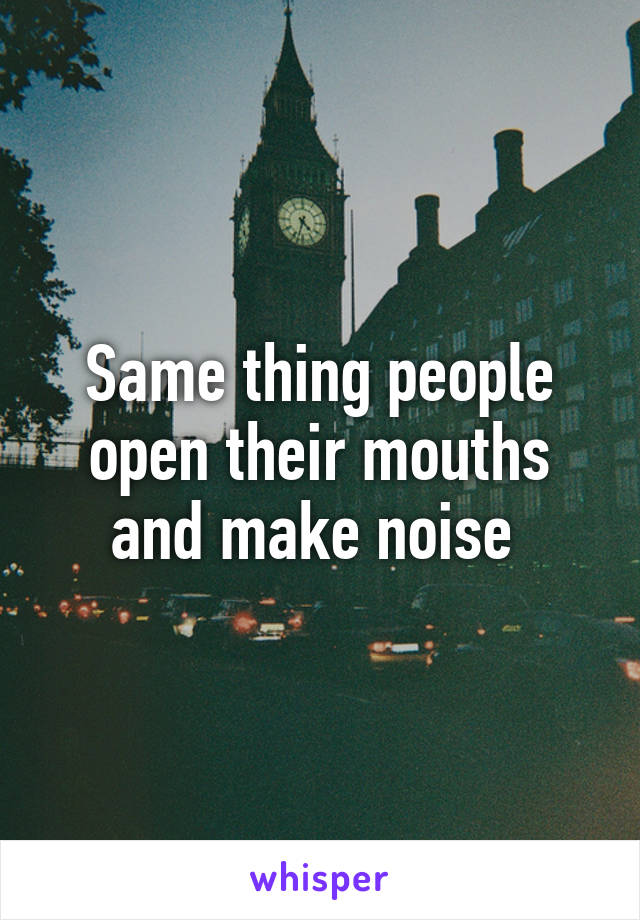 Same thing people open their mouths and make noise 