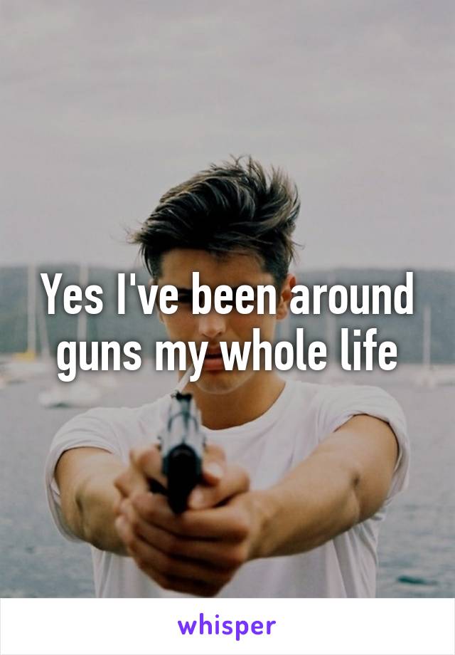 Yes I've been around guns my whole life