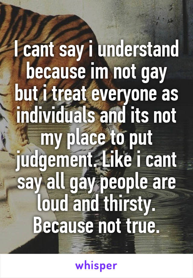 I cant say i understand because im not gay but i treat everyone as individuals and its not my place to put judgement. Like i cant say all gay people are loud and thirsty. Because not true.