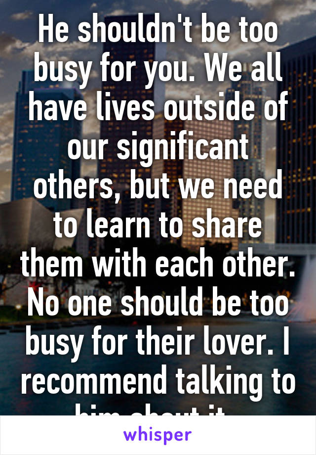 He shouldn't be too busy for you. We all have lives outside of our significant others, but we need to learn to share them with each other. No one should be too busy for their lover. I recommend talking to him about it. 