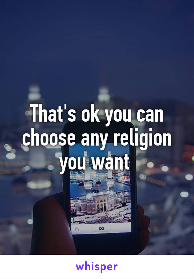 That's ok you can choose any religion you want 