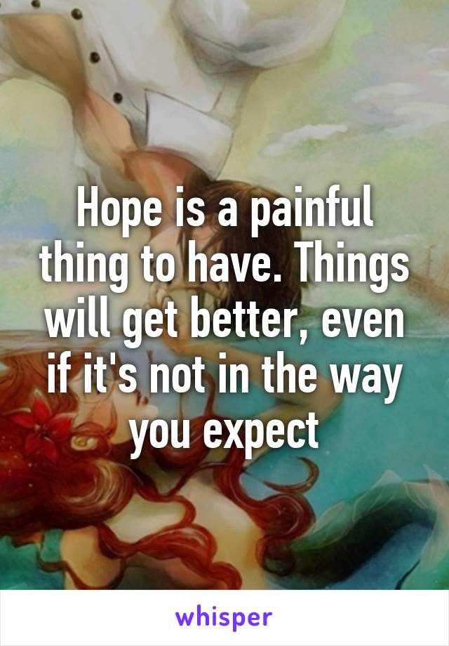 Hope is a painful thing to have. Things will get better, even if it's not in the way you expect