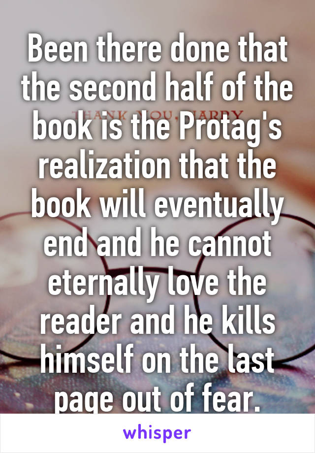 Been there done that the second half of the book is the Protag's realization that the book will eventually end and he cannot eternally love the reader and he kills himself on the last page out of fear.