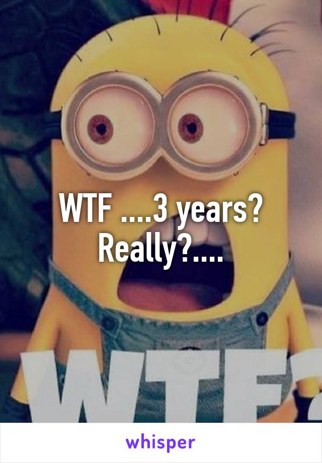 WTF ....3 years? Really?....