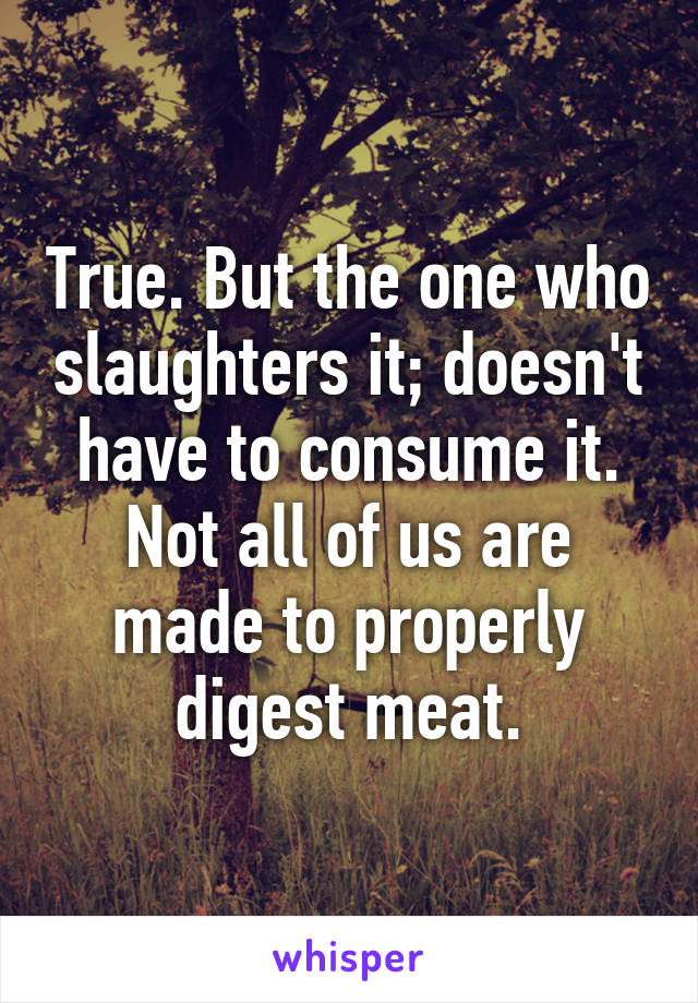 True. But the one who slaughters it; doesn't have to consume it. Not all of us are made to properly digest meat.