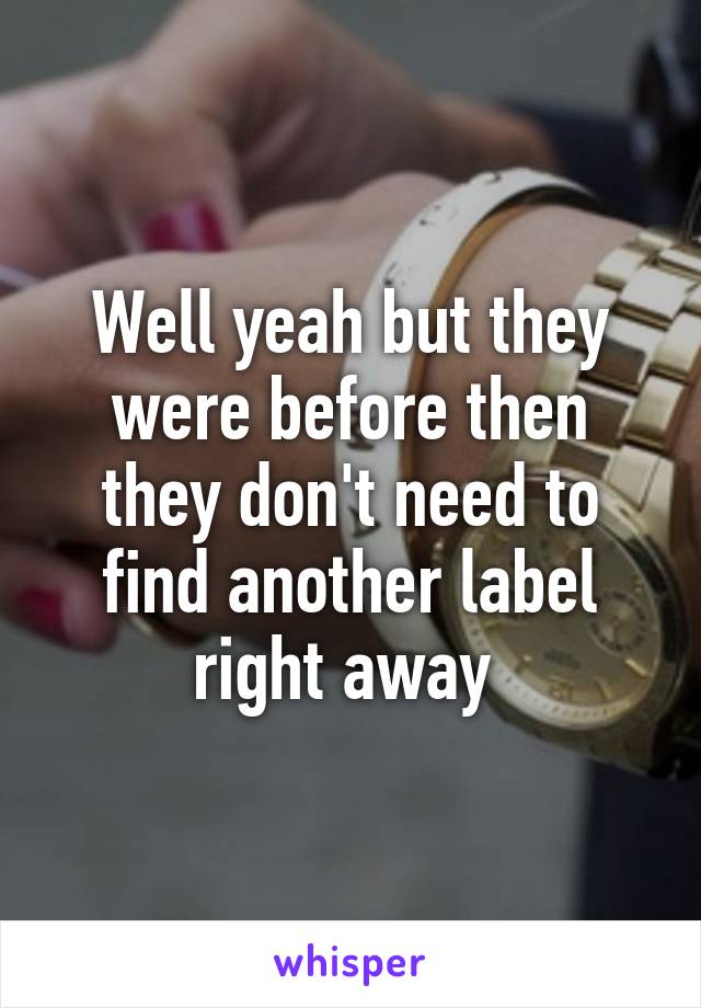 Well yeah but they were before then they don't need to find another label right away 