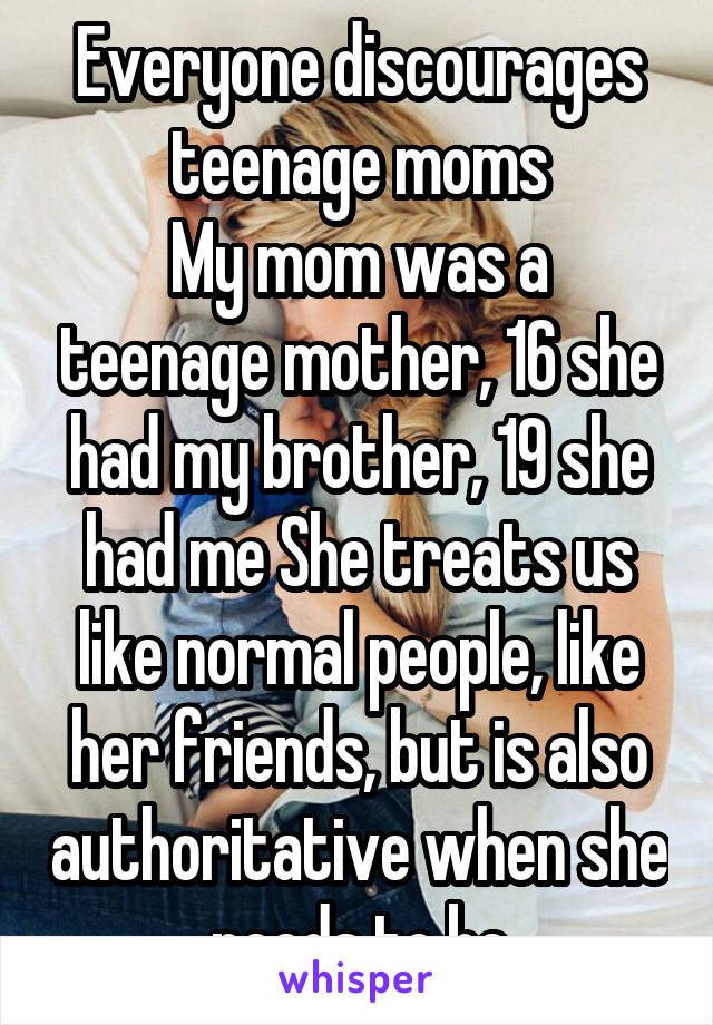 Everyone discourages teenage moms
My mom was a teenage mother, 16 she had my brother, 19 she had me She treats us like normal people, like her friends, but is also authoritative when she needs to be
