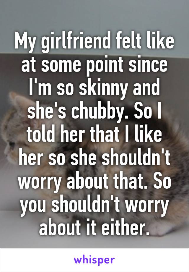 My girlfriend felt like at some point since I'm so skinny and she's chubby. So I told her that I like her so she shouldn't worry about that. So you shouldn't worry about it either.