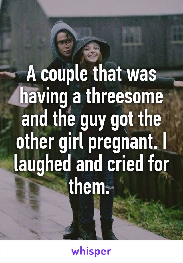 A couple that was having a threesome and the guy got the other girl pregnant. I laughed and cried for them. 