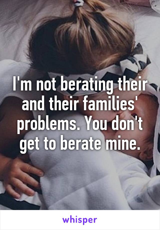 I'm not berating their and their families' problems. You don't get to berate mine.