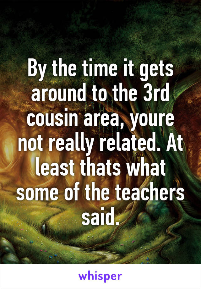 By the time it gets around to the 3rd cousin area, youre not really related. At least thats what some of the teachers said.