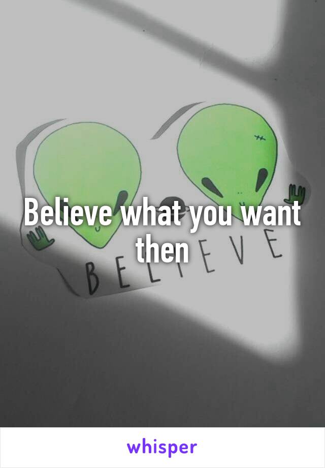 Believe what you want then