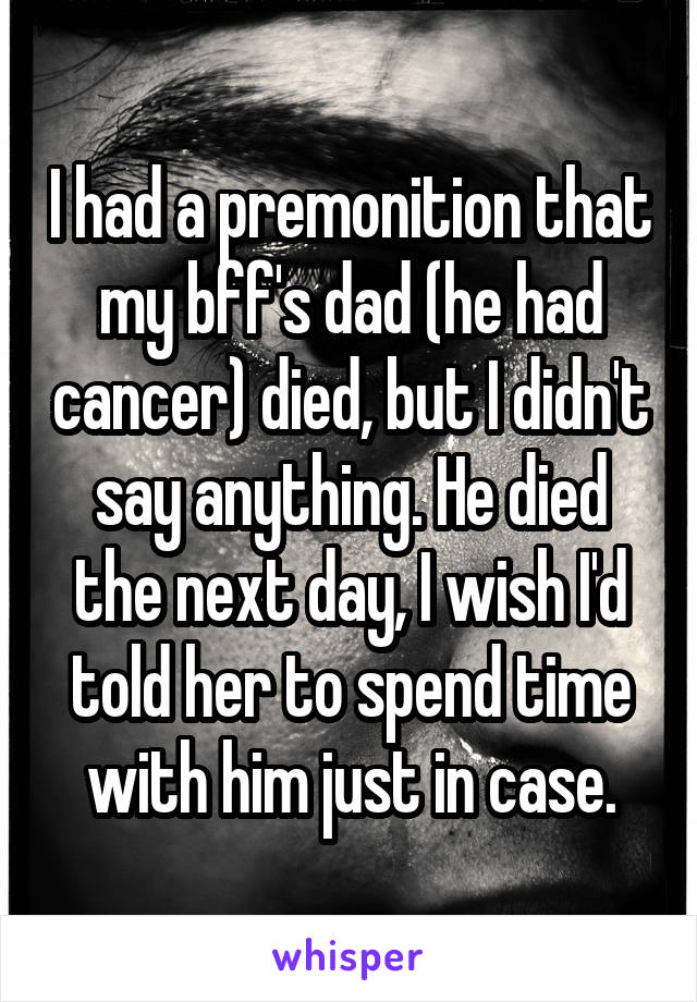 I had a premonition that my bff's dad (he had cancer) died, but I didn't say anything. He died the next day, I wish I'd told her to spend time with him just in case.