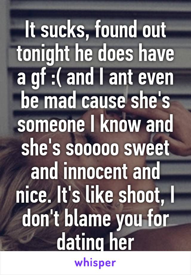 It sucks, found out tonight he does have a gf :( and I ant even be mad cause she's someone I know and she's sooooo sweet and innocent and nice. It's like shoot, I don't blame you for dating her