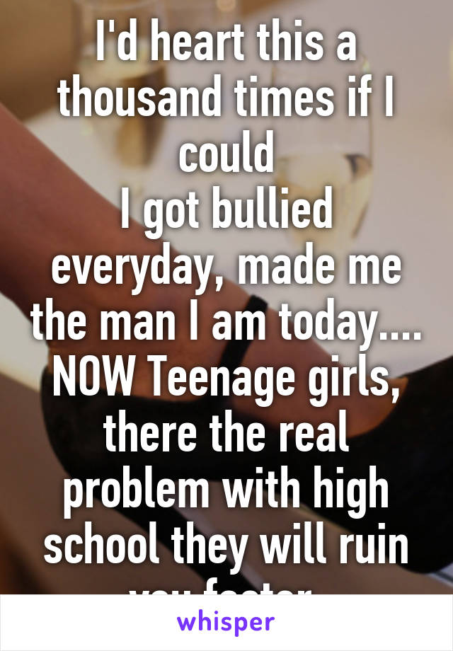 I'd heart this a thousand times if I could
I got bullied everyday, made me the man I am today.... NOW Teenage girls, there the real problem with high school they will ruin you faster 